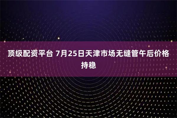 顶级配资平台 7月25日天津市场无缝管午后价格持稳