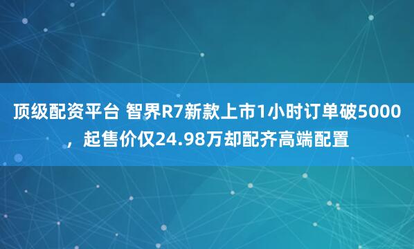 顶级配资平台 智界R7新款上市1小时订单破5000，起售价仅24.98万却配齐高端配置