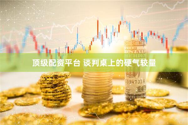 顶级配资平台 谈判桌上的硬气较量