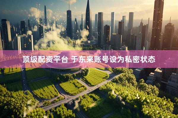 顶级配资平台 于东来账号设为私密状态