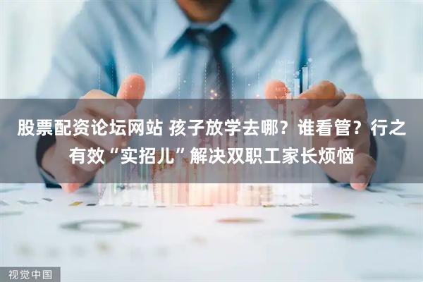 股票配资论坛网站 孩子放学去哪？谁看管？行之有效“实招儿”解决双职工家长烦恼