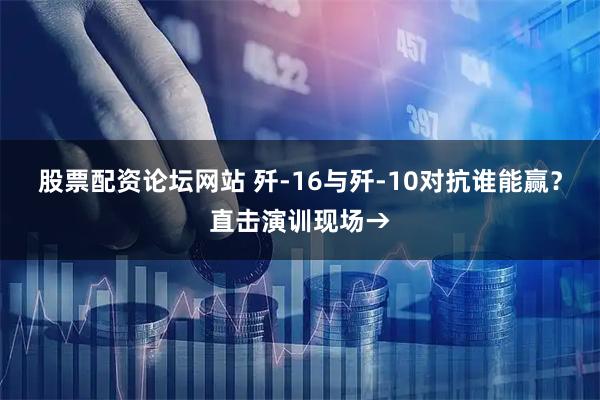 股票配资论坛网站 歼-16与歼-10对抗谁能赢？直击演训现场→