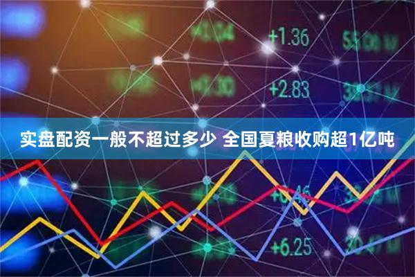实盘配资一般不超过多少 全国夏粮收购超1亿吨