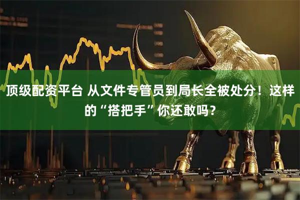顶级配资平台 从文件专管员到局长全被处分！这样的“搭把手”你还敢吗？