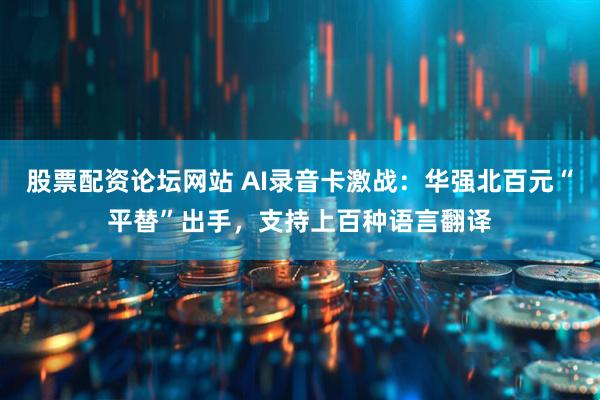 股票配资论坛网站 AI录音卡激战：华强北百元“平替”出手，支持上百种语言翻译