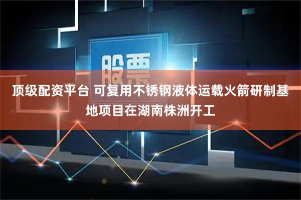 顶级配资平台 可复用不锈钢液体运载火箭研制基地项目在湖南株洲开工