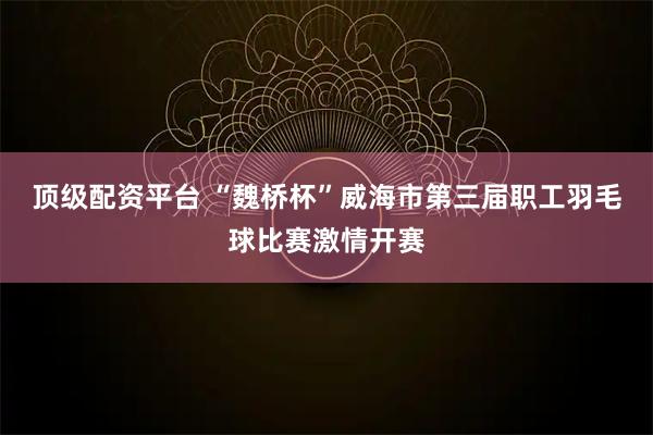顶级配资平台 “魏桥杯”威海市第三届职工羽毛球比赛激情开赛
