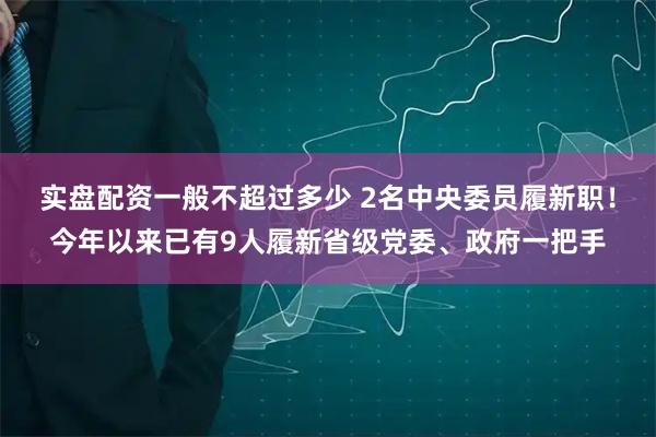 实盘配资一般不超过多少 2名中央委员履新职！今年以来已有9人履新省级党委、政府一把手