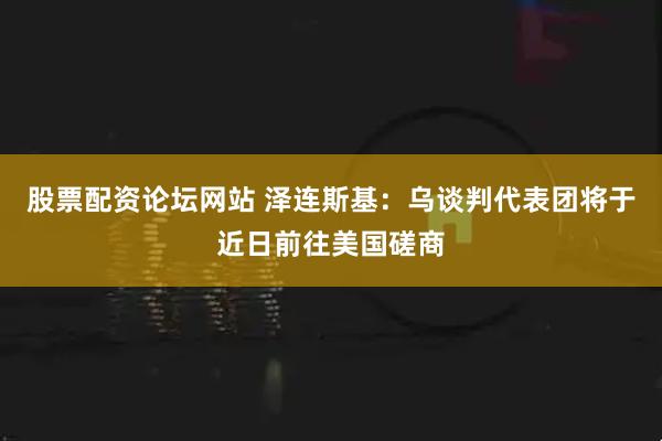 股票配资论坛网站 泽连斯基：乌谈判代表团将于近日前往美国磋商
