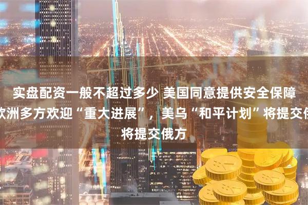 实盘配资一般不超过多少 美国同意提供安全保障，欧洲多方欢迎“重大进展”，美乌“和平计划”将提交俄方