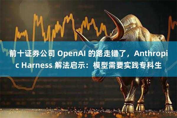 前十证券公司 OpenAI 的路走错了，Anthropic Harness 解法启示：模型需要实践专科生