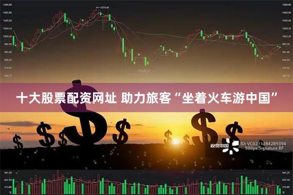 十大股票配资网址 助力旅客“坐着火车游中国”
