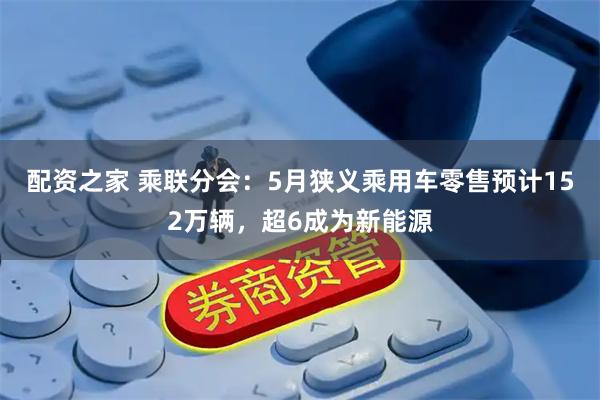 配资之家 乘联分会：5月狭义乘用车零售预计152万辆，超6成为新能源