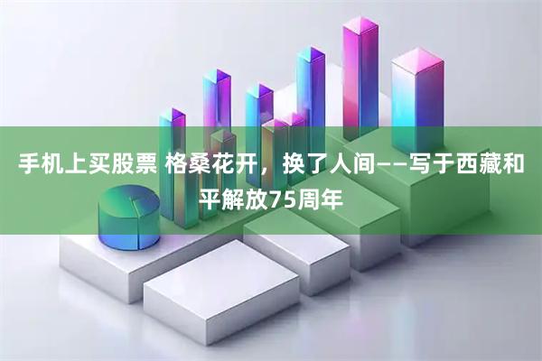 手机上买股票 格桑花开，换了人间——写于西藏和平解放75周年